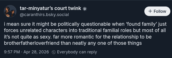screenshot of a bluesky post by caranthirs.bsky.social: i mean sure it might be politically questionable when ‘found family’ just forces unrelated characters into traditional familial roles but most of all it’s not quite as sexy. far more romantic for the relationship to be BrotherFatherLoverFriend than neatly any one of those things